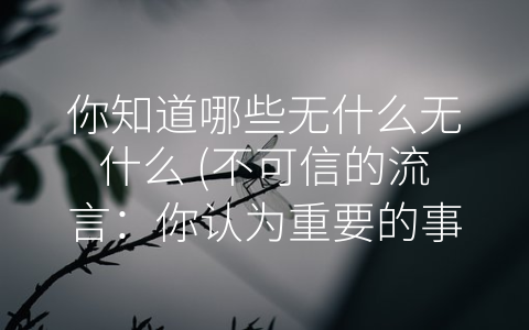 你知道哪些无什么无什么 (不可信的流言：你认为重要的事实很可能是对的吗？)