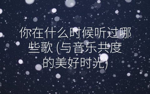你在什么时候听过哪些歌 (与音乐共度的美好时光)