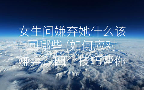 女生问嫌弃她什么该回哪些 (如何应对嫌弃？四个技巧帮你打败-怼人”大军！)