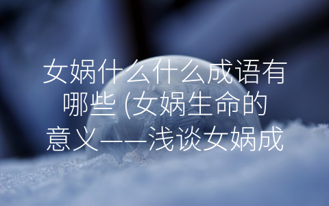 女娲什么什么成语有哪些 (女娲生命的意义——浅谈女娲成语的内涵与价值)