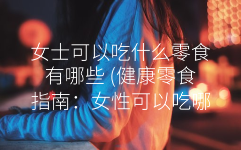 女士可以吃什么零食有哪些 (健康零食指南：女性可以吃哪些零食？)