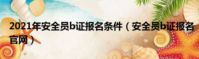 2021年安全员b证报名条件 安全员b证报名官网