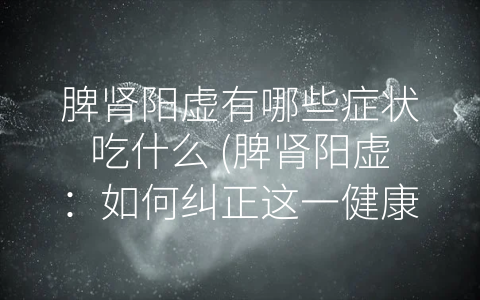 脾肾阳虚有哪些症状吃什么 (脾肾阳虚：如何纠正这一健康问题？)