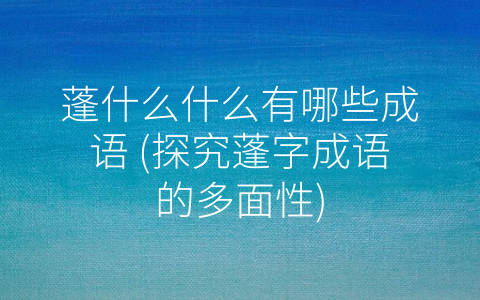 蓬什么什么有哪些成语 (探究蓬字成语的多面性)