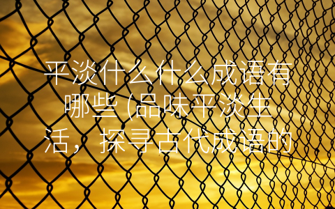 平淡什么什么成语有哪些 (品味平淡生活，探寻古代成语的深刻内涵)