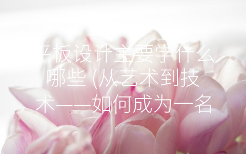 平板设计主要学什么哪些 (从艺术到技术——如何成为一名出色的平板设计师？)