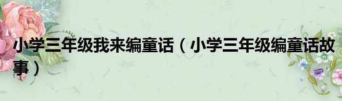 小学三年级我来编童话 小学三年级编童话故事