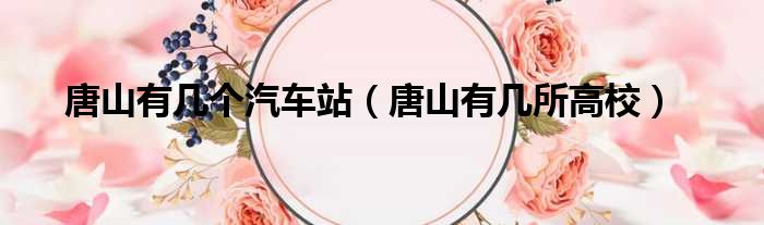 唐山有几个汽车站 唐山有几所高校