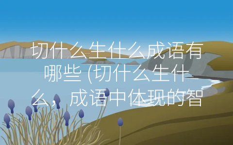 切什么生什么成语有哪些 (切什么生什么，成语中体现的智慧)