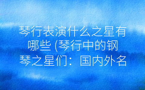 琴行表演什么之星有哪些 (琴行中的钢琴之星们：国内外名家荟萃)