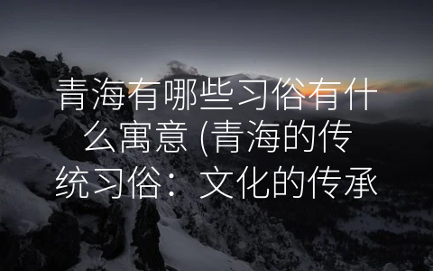 青海有哪些习俗有什么寓意 (青海的传统习俗：文化的传承与发扬)