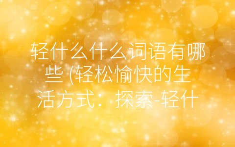轻什么什么词语有哪些 (轻松愉快的生活方式：探索-轻什么什么-词语的魅力)