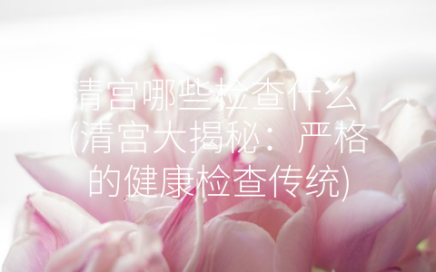 清宫哪些检查什么 (清宫大揭秘：严格的健康检查传统)