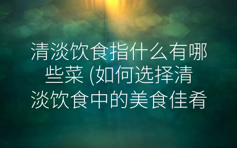 清淡饮食指什么有哪些菜 (如何选择清淡饮食中的美食佳肴？)