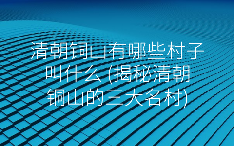 清朝铜山有哪些村子叫什么 (揭秘清朝铜山的三大名村)