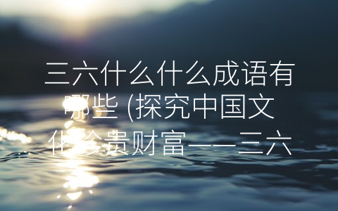 三六什么什么成语有哪些 (探究中国文化珍贵财富——三六什么什么成语)