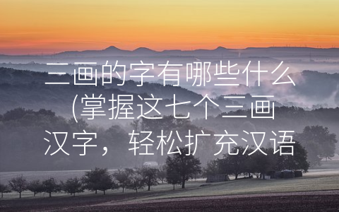 三画的字有哪些什么 (掌握这七个三画汉字，轻松扩充汉语词汇量)