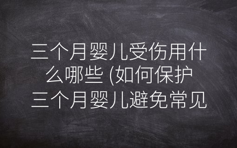 三个月婴儿受伤用什么哪些 (如何保护三个月婴儿避免常见的伤害)