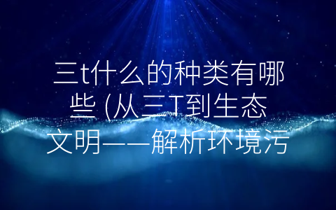三t什么的种类有哪些 (从三T到生态文明——解析环境污染的主要来源)