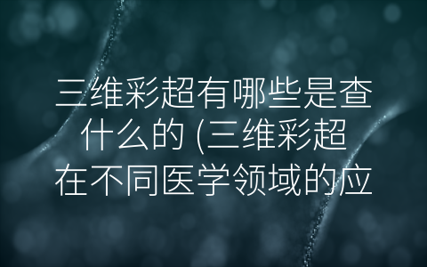 三维彩超有哪些是查什么的 (三维彩超在不同医学领域的应用及其检查内容)