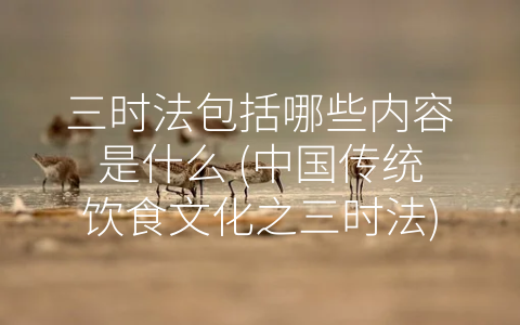 三时法包括哪些内容是什么 (中国传统饮食文化之三时法)