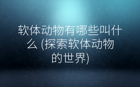 软体动物有哪些叫什么 (探索软体动物的世界)