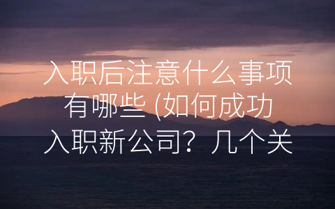 入职后注意什么事项有哪些 (如何成功入职新公司？几个关键点不可忽略！)
