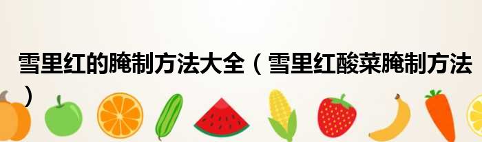 雪里红的腌制方法大全 雪里红酸菜腌制方法