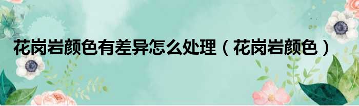 花岗岩颜色有差异怎么处理 花岗岩颜色