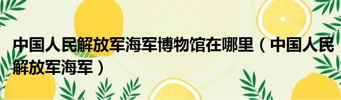 中国人民解放军海军博物馆在哪里 中国人民解放军海军
