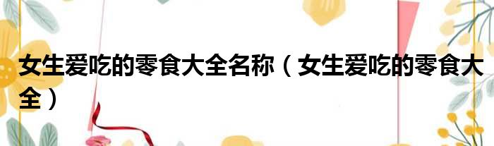 女生爱吃的零食大全名称 女生爱吃的零食大全