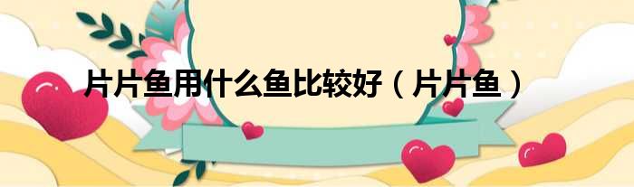 片片鱼用什么鱼比较好 片片鱼