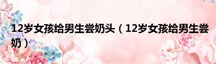 12岁女孩给男生尝奶头 12岁女孩给男生尝奶