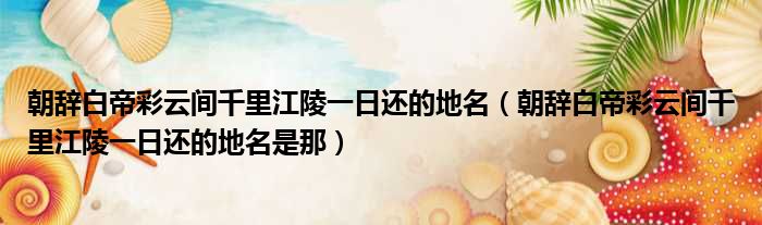 朝辞白帝彩云间千里江陵一日还的地名 朝辞白帝彩云间千里江陵一日还的地名是那