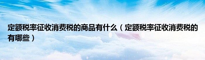 定额税率征收消费税的商品有什么 定额税率征收消费税的有哪些