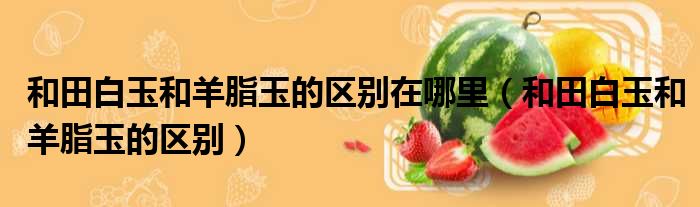 和田白玉和羊脂玉的区别在哪里 和田白玉和羊脂玉的区别