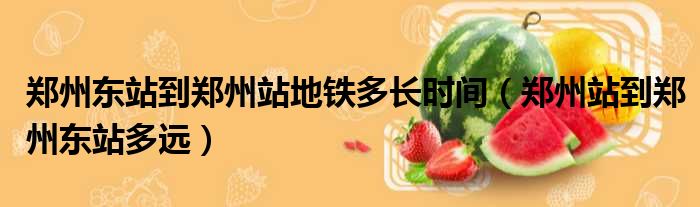 郑州东站到郑州站地铁多长时间 郑州站到郑州东站多远