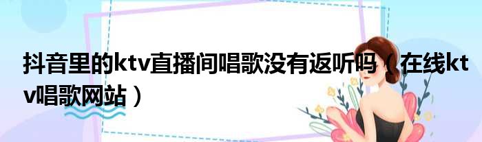 抖音里的ktv直播间唱歌没有返听吗 在线ktv唱歌网站