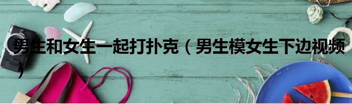 男生和女生一起打扑克 男生模女生下边视频