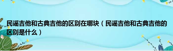 民谣吉他和古典吉他的区别在哪块 民谣吉他和古典吉他的区别是什么