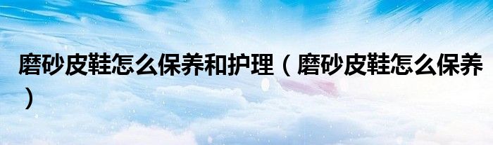 磨砂皮鞋怎么保养和护理 磨砂皮鞋怎么保养
