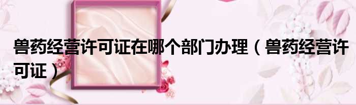 兽药经营许可证在哪个部门办理 兽药经营许可证