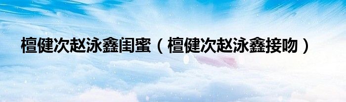 檀健次赵泳鑫闺蜜 檀健次赵泳鑫接吻