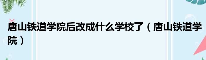 唐山铁道学院后改成什么学校了 唐山铁道学院