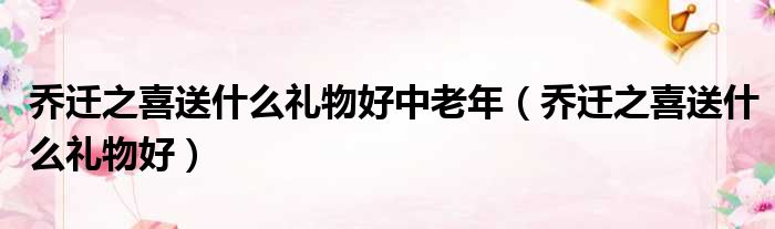 乔迁之喜送什么礼物好中老年 乔迁之喜送什么礼物好