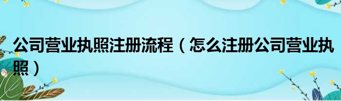 公司营业执照注册流程 怎么注册公司营业执照