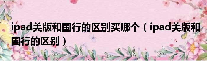 ipad美版和国行的区别买哪个 ipad美版和国行的区别
