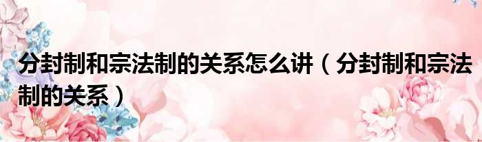 分封制和宗法制的关系怎么讲 分封制和宗法制的关系