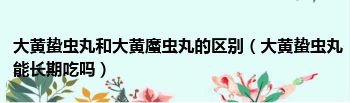大黄蛰虫丸和大黄䗪虫丸的区别 大黄蛰虫丸能长期吃吗