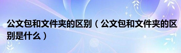 公文包和文件夹的区别 公文包和文件夹的区别是什么